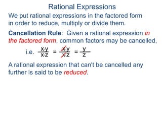 Rational Expressions
We put rational expressions in the factored form
in order to reduce, multiply or divide them.
x*y
x*z =
x*y
x*z =
y
z
A rational expression that can't be cancelled any
further is said to be reduced.
Cancellation Rule: Given a rational expression in
the factored form, common factors may be cancelled,
i.e.
 