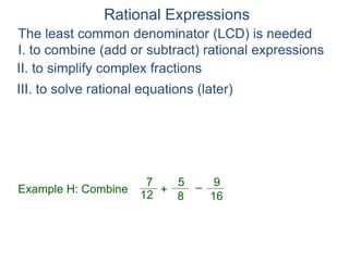 Rational Expressions
The least common denominator (LCD) is needed
I. to combine (add or subtract) rational expressions
Example H: Combine
7
12
5
8
+ –
16
9
II. to simplify complex fractions
III. to solve rational equations (later)
 