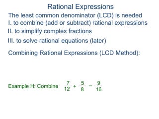 Rational Expressions
The least common denominator (LCD) is needed
I. to combine (add or subtract) rational expressions
Example H: Combine
7
12
5
8
+ –
16
9
Combining Rational Expressions (LCD Method):
II. to simplify complex fractions
III. to solve rational equations (later)
 