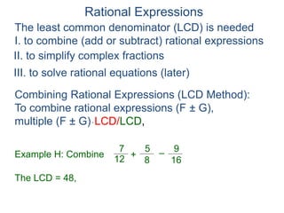 Rational Expressions
The least common denominator (LCD) is needed
I. to combine (add or subtract) rational expressions
Example H: Combine
7
12
5
8
+ –
16
9
The LCD = 48,
Combining Rational Expressions (LCD Method):
To combine rational expressions (F ± G),
multiple (F ± G)* LCD/LCD,
II. to simplify complex fractions
III. to solve rational equations (later)
 