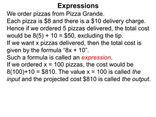 We order pizzas from Pizza Grande.
Each pizza is $8 and there is a $10 delivery charge.
Hence if we ordered 5 pizzas delivered, the total cost
would be 8(5) + 10 = $50, excluding the tip.
If we want x pizzas delivered, then the total cost is
given by the formula “8x + 10”.
Such a formula is called an expression.
Expressions
If we ordered x = 100 pizzas, the cost would be
8(100)+10 = $810. The value x = 100 is called the
input and the projected cost $810 is called the output.
 