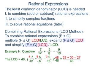 Rational Expressions
The least common denominator (LCD) is needed
I. to combine (add or subtract) rational expressions
Example H: Combine
7
12
5
8
+ –
16
9
The LCD = 48, ( )*
48
6
7
12
5
8
+ –
16
9
4 3
=
Combining Rational Expressions (LCD Method):
To combine rational expressions (F ± G),
multiple (F ± G)* LCD/LCD, expand (F ± G)* LCD
and simplify (F ± G)(LCD) / LCD.
48 28 + 30 – 27
48
II. to simplify complex fractions
III. to solve rational equations (later)
 