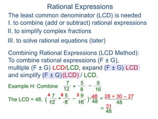 Rational Expressions
The least common denominator (LCD) is needed
I. to combine (add or subtract) rational expressions
Example H: Combine
7
12
5
8
+ –
16
9
The LCD = 48, ( )*
48
6
7
12
5
8
+ –
16
9
4 3
=
Combining Rational Expressions (LCD Method):
To combine rational expressions (F ± G),
multiple (F ± G)* LCD/LCD, expand (F ± G)* LCD
and simplify (F ± G)(LCD) / LCD.
48 28 + 30 – 27
48
=
48
31
II. to simplify complex fractions
III. to solve rational equations (later)
 