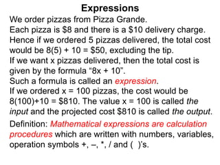 We order pizzas from Pizza Grande.
Each pizza is $8 and there is a $10 delivery charge.
Hence if we ordered 5 pizzas delivered, the total cost
would be 8(5) + 10 = $50, excluding the tip.
If we want x pizzas delivered, then the total cost is
given by the formula “8x + 10”.
Such a formula is called an expression.
Expressions
Definition: Mathematical expressions are calculation
procedures which are written with numbers, variables,
operation symbols +, –, *, / and ( )’s.
If we ordered x = 100 pizzas, the cost would be
8(100)+10 = $810. The value x = 100 is called the
input and the projected cost $810 is called the output.
 