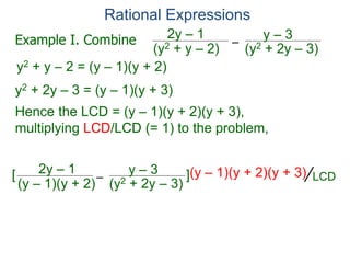 Rational Expressions
–
(y2 + 2y – 3)
(y2 + y – 2)
2y – 1 y – 3
y2 + y – 2 = (y – 1)(y + 2)
y2 + 2y – 3 = (y – 1)(y + 3)
Hence the LCD = (y – 1)(y + 2)(y + 3),
multiplying LCD/LCD (= 1) to the problem,
–
(y2 + 2y – 3)
(y – 1)(y + 2)
2y – 1 y – 3
[ ](y – 1)(y + 2)(y + 3)
Example I. Combine
LCD
 