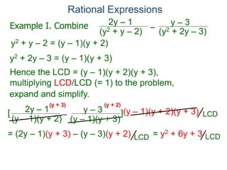 Rational Expressions
–
(y2 + 2y – 3)
(y2 + y – 2)
2y – 1 y – 3
y2 + y – 2 = (y – 1)(y + 2)
y2 + 2y – 3 = (y – 1)(y + 3)
Hence the LCD = (y – 1)(y + 2)(y + 3),
multiplying LCD/LCD (= 1) to the problem,
–
(y – 1)(y + 2)
2y – 1 y – 3
[ ](y – 1)(y + 2)(y + 3)
= (2y – 1)(y + 3) – (y – 3)(y + 2) = y2 + 6y + 3
(y + 3) (y + 2)
Example I. Combine
LCD
LCD
LCD
expand and simplify.
(y – 1)(y + 3)
 
