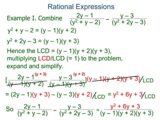 Rational Expressions
–
(y2 + 2y – 3)
(y2 + y – 2)
2y – 1 y – 3
y2 + y – 2 = (y – 1)(y + 2)
y2 + 2y – 3 = (y – 1)(y + 3)
Hence the LCD = (y – 1)(y + 2)(y + 3),
multiplying LCD/LCD (= 1) to the problem,
–
(y – 1)(y + 2)
2y – 1 y – 3
[ ](y – 1)(y + 2)(y + 3)
= (2y – 1)(y + 3) – (y – 3)(y + 2) = y2 + 6y + 3
So –
(y2 + 2y – 3)
(y2 + y – 2)
2y – 1 y – 3
=
y2 + 6y + 3
(y – 1)(y + 2)(y + 3)
(y + 3) (y + 2)
Example I. Combine
LCD
LCD
LCD
expand and simplify.
(y – 1)(y + 3)
 