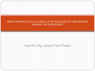 MARCO NORMATIVO DE LA LEY 29090, LEY DE REGULACIÓN DE HABILITACIONES
URBANAS Y DE EDIFICACIONES
Expositor: Ing. Joaquín Yauri Tunque
 