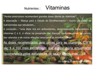 Nutrientes :       Vitaminas
“Peritos americanos recomendam grandes doses diárias de vitaminas”
A associação – Aliança para o Estudo do Envelhecimento – reuniu um painel de
nutricionistas que estudaram...
A conclusão... “uma dieta rica em antioxidantes, designadamente betacaroteno e
vitaminas C e E, é eficaz na prevenção das doenças cardiovasculares, do cancro,
das cataratas e de outras afecções associadas ao envelhecimento”

As doses recomendadas pelo painel para as vitaminas C e E
são 4 a 16X mais elevadas do que a dose diária actualmente
recomendada pelas autoridades de saúde americanas(...)

                                                  In: Público, 6 de Março de 1994
 
