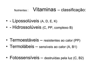 Nutrientes :   Vitaminas – classificação:

• - Lipossolúveis (A, D, E, K)
• - Hidrossolúveis (C, PP, complexo B)

• Termoestáveis – resistentes ao calor (PP)
• Termolábeis – sensíveis ao calor (A, B1)

• Fotossensíveis – destruídas pela luz (C, B2)
 