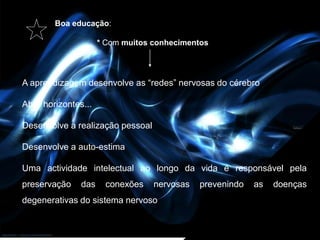 Boa educação:

                     * Com muitos conhecimentos




A aprendizagem desenvolve as “redes” nervosas do cérebro

Abre horizontes...

Desenvolve a realização pessoal

Desenvolve a auto-estima

Uma actividade intelectual ao longo da vida é responsável pela
preservação    das    conexões    nervosas   prevenindo   as   doenças
degenerativas do sistema nervoso
 