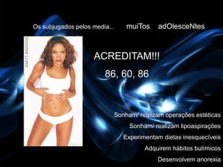 Os subjugados pelos media...    muiTos    adOlesceNtes



                     ACREDITAM!!!
                        86, 60, 86



                           Sonham/ realizam operações estéticas
                                 Sonham/ realizam lipoaspirações
                               Experimentam dietas inesquecíveis
                                      Adquirem hábitos bulímicos
                                          Desenvolvem anorexia
 