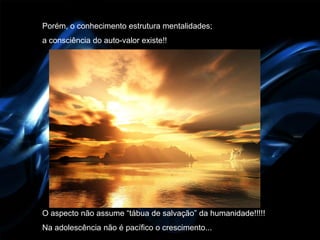 Porém, o conhecimento estrutura mentalidades;
a consciência do auto-valor existe!!




O aspecto não assume “tábua de salvação” da humanidade!!!!!
Na adolescência não é pacífico o crescimento...
 