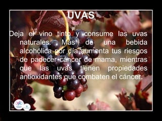 UVAS
Deja el vino tinto y consume las uvas
naturales. Más de una bebida
alcohólica por día aumenta tus riesgos
de padecer cáncer de mama, mientras
que las uvas tienen propiedades
antioxidantes que combaten el cáncer.
 