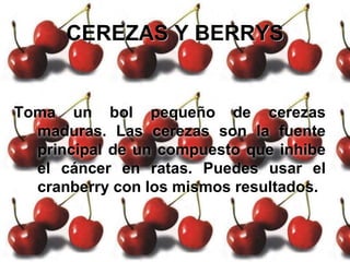 CEREZAS Y BERRYS
Toma un bol pequeño de cerezas
maduras. Las cerezas son la fuente
principal de un compuesto que inhibe
el cáncer en ratas. Puedes usar el
cranberry con los mismos resultados.
 