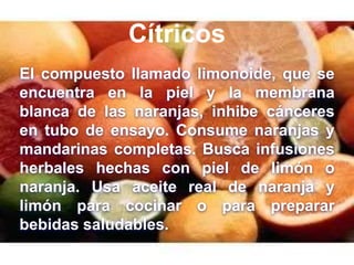 Cítricos
El compuesto llamado limonoide, que se
encuentra en la piel y la membrana
blanca de las naranjas, inhibe cánceres
en tubo de ensayo. Consume naranjas y
mandarinas completas. Busca infusiones
herbales hechas con piel de limón o
naranja. Usa aceite real de naranja y
limón para cocinar o para preparar
bebidas saludables.
 