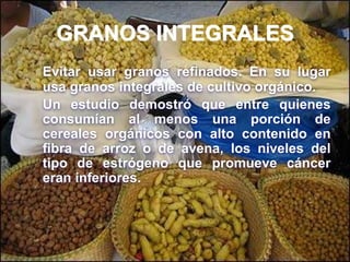 GRANOS INTEGRALES
Evitar usar granos refinados. En su lugar
usa granos integrales de cultivo orgánico.
Un estudio demostró que entre quienes
consumían al menos una porción de
cereales orgánicos con alto contenido en
fibra de arroz o de avena, los niveles del
tipo de estrógeno que promueve cáncer
eran inferiores.
 