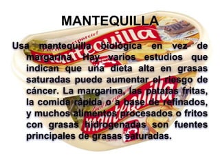 MANTEQUILLA
Usa mantequilla biológica en vez de
margarina. Hay varios estudios que
indican que una dieta alta en grasas
saturadas puede aumentar el riesgo de
cáncer. La margarina, las patatas fritas,
la comida rápida o a base de refinados,
y muchos alimentos procesados o fritos
con grasas hidrogenadas son fuentes
principales de grasas saturadas.
 
