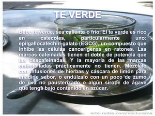 TE VERDE
Bebe te verde, sea caliente o frío. El te verde es rico
en catecoles, particularmente uno:
epilgallocatechin-galato (EGCG), un compuesto que
inhibe las células cancerígenas en ratones. Las
marcas cafeinadas tienen el doble de potencia que
las descafeinadas. Y la mayoría de las marcas
embotelladas prácticamente no tienen. Mézclalo
con infusiones de hierbas y cáscara de limón para
añadirle sabor, o endúlzalo con un poco de zumo
de uva no pausterizado o algún sirope de ágave
que tenga bajo contenido en azúcar.
 