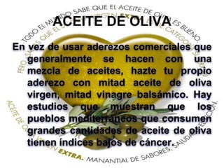 ACEITE DE OLIVA
En vez de usar aderezos comerciales que
generalmente se hacen con una
mezcla de aceites, hazte tu propio
aderezo con mitad aceite de oliva
virgen, mitad vinagre balsámico. Hay
estudios que muestran que los
pueblos mediterráneos que consumen
grandes cantidades de aceite de oliva
tienen índices bajos de cáncer.
 