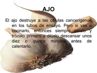 AJO
El ajo destruye a las células cancerígenas
en los tubos de ensayo. Pero si vas a
cocinarlo, entonces siempre pélalo y
trózalo primero y déjalo descansar unos
diez o quince minutos antes de
calentarlo.
 