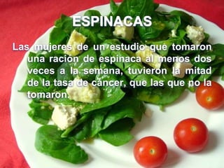 ESPINACAS
Las mujeres de un estudio que tomaron
una ración de espinaca al menos dos
veces a la semana, tuvieron la mitad
de la tasa de cáncer, que las que no la
tomaron.
 