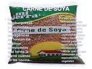 CARNE DE SOYA
• Las
hamburguesas
y salchichas
vegetales no
transgénicas
no forman los
mismos
compuestos
que forma la
carne cuando
se las cocina.
• Y son estos
compuestos los
que explicarían por
qué las mujeres
que comen gran
cantidad de carne
roja y carne bien
cocida parecen
tener una mayor
incidencia de
cáncer que las que
consumen sus
equivalentes
vegetales
 