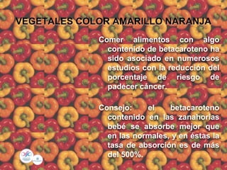 VEGETALES COLOR AMARILLO NARANJA
Comer alimentos con algo
contenido de betacaroteno ha
sido asociado en numerosos
estudios con la reducción del
porcentaje de riesgo de
padecer cáncer.
Consejo: el betacaroteno
contenido en las zanahorias
bebé se absorbe mejor que
en las normales, y en éstas la
tasa de absorción es de más
del 500%.
 
