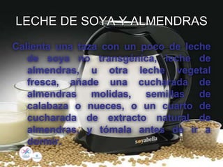 LECHE DE SOYA Y ALMENDRAS
Calienta una taza con un poco de leche
de soya no transgénica, leche de
almendras, u otra leche vegetal
fresca, añade una cucharada de
almendras molidas, semillas de
calabaza o nueces, o un cuarto de
cucharada de extracto natural de
almendras, y tómala antes de ir a
dormir.
 