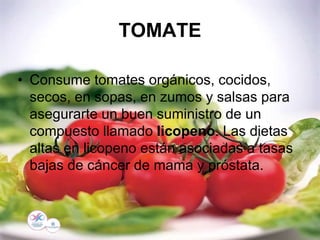 TOMATE
• Consume tomates orgánicos, cocidos,
secos, en sopas, en zumos y salsas para
asegurarte un buen suministro de un
compuesto llamado licopeno. Las dietas
altas en licopeno están asociadas a tasas
bajas de cáncer de mama y próstata.
 