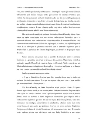 Temática 3 – A língua para Noam Chomsky                                Evani Viotti (USP)


volta, mas também que a criança tenha acesso a essa língua. Vejam que o que acontece,
infelizmente, com muitas crianças surdas que nascem em famílias ouvintes é que,
embora elas cresçam em um ambiente lingüístico, elas não têm acesso à língua que está
à volta delas, porque não ouvem. É por isso que é tão importante que famílias ouvintes
que tenham crianças surdas imediatamente aprendam língua de sinais, e imediatamente
providenciem o contacto de suas crianças surdas com outros surdos. Sem isso, essas
crianças não têm como adquirir uma língua naturalmente.

       Mas, voltemos à questão do ambiente lingüístico. O que Chomsky afirma é que,
apesar de todos começarmos com um mesmo conhecimento lingüístico, que é a
gramática universal, esse conhecimento vai se desenvolver de maneira diferente, caso
vivamos em um ambiente em que se fale o português, o alemão, ou alguma língua de
sinais. É da interação da gramática universal com o ambiente lingüístico que se
desenvolvem as gramáticas dos falantes do português, do alemão, ou de qualquer língua
de sinais.

       Vamos explorar um pouco mais a questão da interação entre o ambiente
lingüístico e a gramática universal, no processo de aquisição. O problema central da
aquisição, segundo Chomsky, é o que se chama problema de Platão: como é que um
falante adulto tem um conhecimento tão complexo e rico sobre sua língua, se os dados a
que ele é exposto em seu ambiente lingüístico são tão pobres?

       Vocês, certamente, querem perguntar:

       - O que a Gramática Gerativa quer dizer quando afirma que os dados do
ambiente lingüístico são pobres? Será que tem alguma coisa a ver com a classe social a
que uma determinada criança pertence?

       Não. Para Chomsky, os dados lingüísticos a que qualquer criança é exposta
durante o período de aquisição são sempre pobres, independentemente do grupo social
com o qual ela convive. Pessoas cultas e pessoas ignorantes, pessoas ricas e pessoas
pobres, todas são expostas a dados lingüísticos insuficientes para explicar todo o
conhecimento lingüístico que elas têm de sua língua. Em outras palavras, todos nós,
milionários ou mendigos, universitários ou analfabetos, sabemos muito mais sobre
nossa língua, do que aquilo que podemos observar em nosso ambiente lingüístico.
Existem propriedades de nossas línguas que nós conhecemos, mas que, de maneira
geral, podemos apostar que não fazem parte dos dados lingüísticos a que somos


                                                                                      11
 