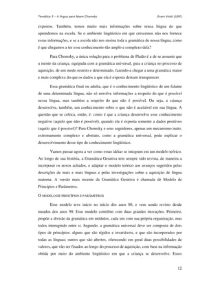 Temática 3 – A língua para Noam Chomsky                                Evani Viotti (USP)


expostos. Também, temos muito mais informações sobre nossa língua do que
aprendemos na escola. Se o ambiente lingüístico em que crescemos não nos fornece
essas informações, e se a escola não nos ensina toda a gramática de nossa língua, como
é que chegamos a ter esse conhecimento tão amplo e complexo dela?

       Para Chomsky, a única solução para o problema de Platão é a de se assumir que
a mente da criança, equipada com a gramática universal, guia a criança no processo de
aquisição, de um modo restrito e determinado, fazendo-a chegar a uma gramática maior
e mais complexa do que os dados a que ela é exposta deixam transparecer.

       Essa gramática final ou adulta, que é o conhecimento lingüístico de um falante
de uma determinada língua, não só envolve informações a respeito do que é possível
nessa língua, mas também a respeito do que não é possível. Ou seja, a criança
desenvolve, também, um conhecimento sobre o que não é aceitável em sua língua. A
questão que se coloca, então, é: como é que a criança desenvolve esse conhecimento
negativo (aquilo que não é possível), quando ela é exposta somente a dados positivos
(aquilo que é possível)? Para Chomsky e seus seguidores, apenas um mecanismo inato,
extremamente complexo e abstrato, como a gramática universal, pode explicar o
desenvolvimento desse tipo de conhecimento lingüístico.

       Vamos passar agora a ver como essas idéias se integram em um modelo teórico.
Ao longo de sua história, a Gramática Gerativa tem sempre sido revista, de maneira a
incorporar os novos achados, e adaptar o modelo teórico aos avanços sugeridos pelas
descrições de mais e mais línguas e pelas investigações sobre a aquisição de língua
materna. A versão mais recente da Gramática Gerativa é chamada de Modelo de
Princípios e Parâmetros.

O MODELO DE PRINCÍPIOS E PARÂMETROS

       Esse modelo teve início no início dos anos 80, e vem sendo revisto desde
meados dos anos 90. Esse modelo contribui com duas grandes inovações. Primeiro,
propõe a divisão da gramática em módulos, cada um com sua própria organização, mas
todos interagindo entre si. Segundo, a gramática universal deve ser composta de dois
tipos de princípios: alguns que são rígidos e invariáveis, e que são incorporados por
todas as línguas; outros que são abertos, oferecendo em geral duas possibilidades de
valores, que vão ser fixados ao longo do processo de aquisição, com base na informação
obtida por meio do ambiente lingüístico em que a criança se desenvolve. Esses


                                                                                      12
 