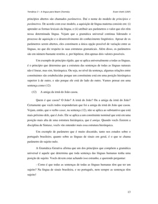 Temática 3 – A língua para Noam Chomsky                                   Evani Viotti (USP)


princípios abertos são chamados parâmetros. Daí o nome do modelo de princípios e
parâmetros. De acordo com esse modelo, a aquisição de língua materna consiste em: (i)
aprender as formas lexicais da língua, e (ii) atribuir aos parâmetros o valor que eles têm
nessa determinada língua. Vejam que a gramática universal continua liderando o
processo de aquisição e o desenvolvimento do conhecimento lingüístico. Apesar de os
parâmetros serem abertos, eles constituem a única opção possível de variação entre as
línguas, no que diz respeito às suas estruturas gramaticais. Além disso, os parâmetros
são em número bastante restrito, e, por hipótese, têm apenas dois valores possíveis.

       Um exemplo de princípio rígido, que se aplica universalmente a todas as línguas,
é o princípio que determina que a estrutura das sentenças de todas as línguas naturais
não é linear, mas sim, hierárquica. Ou seja, no nível da sentença, algumas relações entre
constituintes são estabelecidas porque um constituinte está em uma posição hierárquica
superior à de outro, e não porque ele está do lado do outro. Vamos pensar em uma
sentença como (12):

    (12)    A amiga da irmã do João casou.

       Quem é que casou? O João? A irmã do João? Ou a amiga da irmã do João?
Certamente que vocês todos responderiam que foi a amiga da irmã do João que casou.
Vejam, então, que o verbo casar, na sentença (12), não se aplica ao substantivo que está
mais próximo dele, que é João. Ele se aplica a um constituinte nominal que está em uma
posição mais alta de uma estrutura hierárquica, que é amiga. Quando vocês fizerem a
disciplina de Sintaxe, vocês vão entender mais essa estrutura hierárquica.

       Um exemplo de parâmetro que é muito discutido, tanto nos estudos sobre o
português brasileiro, quanto sobre as línguas de sinais em geral, é o que se chama
parâmetro do sujeito nulo.

       A Gramática Gerativa afirma que um dos princípios que compõem a gramática
universal é aquele que determina que toda sentença das línguas humanas tenha uma
posição de sujeito. Vocês devem estar achando isso estranho, e querendo perguntar:

       - Como é que todas as sentenças de todas as línguas humanas têm que ter um
sujeito? Na língua de sinais brasileira, e no português, nem sempre as sentenças têm
sujeito!




                                                                                         13
 