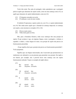 Temática 3 – A língua para Noam Chomsky                                 Evani Viotti (USP)


       Vocês têm razão. Nas aulas de português, todos aprendemos que o português
pode ter aquilo que chamamos de sujeito oculto, como em uma sentença como (13), ou
aquilo que chamamos de sujeito indeterminado, como em (14):

    (13)    ∅ chegamos atrasados na escola.
    (14)    ∅ roubaram o carro do meu vizinho.

       O símbolo ∅ representa o sujeito oculto nós, em (13), e o sujeito indeterminado
em (14). Nós ainda temos aquilo que é chamado de sentença impessoal, ou sentença
sem sujeito, como mostram os exemplos (15) e (16):

    (15)    Choveu muito ontem.
    (16)    Tinha muita gente na festa.

       Mas, para a Gramática Gerativa, todas essas sentenças têm uma posição de
sujeito. O que acontece é que, em algumas línguas, como o português, o italiano, o
espanhol, o chinês, e várias línguas de sinais, essa posição de sujeito não precisa ser
foneticamente preenchida.

       - O que significa dizer que a posição não precisa ser foneticamente preenchida? -
Vocês perguntam.

       Significa que, nas línguas mencionadas, não é necessário que pronunciemos ou
sinalizemos um substantivo ou um pronome para preencher essa posição. Em inglês e
em francês, por exemplo, não é possível haver uma sentença sem um sujeito
foneticamente realizado. Vejam os exemplos do inglês abaixo:

    (17)
           We        arrived  late.
           Nós       chegamos atrasados.

    (18)
           *∅        arrived  late.
           ∅         chegamos atrasados.

    (19)
           It        rained       a lot.
                     choveu       muito

    (20)
           *∅        rained       a lot.
           ∅         choveu       muito




                                                                                       14
 