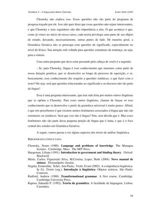 Temática 3 – A língua para Noam Chomsky                                  Evani Viotti (USP)


       Chomsky não explica isso. Essas questões não são parte do programa de
pesquisa traçado por ele. Isso não quer dizer que essas questões não sejam interessantes,
e que Chomsky e seus seguidores não dão importância a elas. O que acontece é que,
como já vimos no início do nosso curso, cada teoria privilegia uma parte de seu objeto
de estudo, deixando, necessariamente, outras partes de lado. De maneira geral, a
Gramática Gerativa não se preocupa com questões de significado, especialmente no
nível do léxico. Sua atenção está voltada para questões estruturais da sentença, ou seja,
para a sintaxe.

       Uma outra pergunta que deve estar passando pela cabeça de vocês é a seguinte:

       - Se, para Chomsky, língua é esse conhecimento que trazemos como parte de
nossa dotação genética, que se desenvolve ao longo do processo de aquisição, e se,
basicamente, esse conhecimento diz respeito a questões sintáticas, o que fazer com o
resto? Ou seja, será que questões relacionadas ao significado e ao discurso não são parte
da língua?

       Essa é uma pergunta interessante, que tem sido feita por muitos outros lingüistas
que se opõem a Chomsky. Para esses outros lingüistas, chamar de língua só esse
conhecimento que se desenvolve a partir da gramática universal é muito pouco. Afinal,
o que nós percebemos é que existem muitos fenômenos associados à língua que não são
estruturais ou sintáticos. Será que isso não é língua? Sim, sem dúvida que é. Mas esses
fenômenos não são parte dessa pequena porção de língua que é inata, e que é o foco
central dos estudos em Gramática Gerativa.

       A seguir, vamos passar a ver alguns aspectos dos níveis de análise lingüística.

BIBLIOGRAFIA CONSULTADA:

Chomsky, Noam (1988). Language and problems of knowledge. The Managua
       lectures. Cambridge, Mass: The MIT Press.
Haegeman, Liliane (1991). Introduction to government and binding theory. Oxford:
       Blackwell.
Mioto, Carlos; Figueiredo Silva, M.Cristina; Lopes, Ruth (2004). Novo manual de
       sintaxe. Florianópolis: Insular.
Negrão, Esmeralda; Scher, Ana Paula; Viotti, Evani (2002). A competência lingüística.
       In J.L. Fiorin (org.), Introdução à lingüística: Objetos teóricos. São Paulo:
       Contexto.
Radford, Andrew (1988). Transformational grammar. A first course. Cambridge:
       Cambridge University Press.
Raposo, Eduardo P. (1992), Teoria da gramática: A faculdade da linguagem. Lisboa:
       Caminhos.


                                                                                         16
 