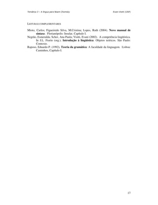 Temática 3 – A língua para Noam Chomsky                               Evani Viotti (USP)




LEITURAS COMPLEMENTARES

Mioto, Carlos; Figueiredo Silva, M.Cristina; Lopes, Ruth (2004). Novo manual de
       sintaxe. Florianópolis: Insular, Capítulo I.
Negrão, Esmeralda; Scher, Ana Paula; Viotti, Evani (2002). A competência lingüística.
       In J.L. Fiorin (org.), Introdução à lingüística: Objetos teóricos. São Paulo:
       Contexto.
Raposo, Eduardo P. (1992), Teoria da gramática: A faculdade da linguagem. Lisboa:
       Caminhos, Capítulo I.




                                                                                     17
 