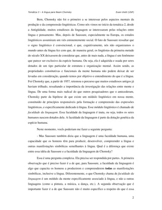 Temática 3 – A língua para Noam Chomsky                                 Evani Viotti (USP)


       Bem, Chomsky não foi o primeiro a se interessar pelos aspectos mentais da
produção e da compreensão lingüísticas. Como nós vimos no início da temática 2, desde
a Antigüidade, muitos estudiosos da linguagem se interessaram pelas relações entre
língua e pensamento. Mas, depois de Saussure, especialmente na Europa, os estudos
lingüísticos assumiram um viés eminentemente social. O fato de Saussure ressaltar que
o signo lingüístico é convencional, e que, cognitivamente, nós não organizamos o
mundo antes da língua fez com que, de maneira geral, os lingüistas da primeira metade
do século XX deixassem de considerar que, antes de mais nada, a língua é um fenômeno
que parece ser exclusivo da espécie humana. Ou seja, ela é adquirida e usada por seres
dotados de um tipo particular de estrutura e organização mental. Assim sendo, as
propriedades constitutivas e funcionais da mente humana não podem deixar de ser
levadas em consideração, quando temos por objetivo o entendimento do que é a língua.
Foi Chomsky que, a partir de 1957, retomou o percurso que muitos estudiosos antigos já
haviam trilhado, ressaltando a importância da investigação das relações entre mente e
língua. De uma forma mais radical do que outros pesquisadores que o antecederam,
Chomsky parte da hipótese de que existe um módulo lingüístico em nossa mente,
constituído de princípios responsáveis pela formação e compreensão das expressões
lingüísticas, e especificamente dedicado à língua. Esse módulo lingüístico é chamado de
faculdade da linguagem. Essa faculdade da linguagem é inata, ou seja, todos os seres
humanos nascem dotados dela. A faculdade da linguagem é parte da dotação genética da
espécie humana.

       Neste momento, vocês poderiam me fazer a seguinte pergunta:

       - Mas Saussure também dizia que a linguagem é uma faculdade humana, uma
capacidade que os homens têm para produzir, desenvolver, compreender a língua e
outras manifestações simbólicas semelhantes à língua. Qual é a diferença que existe
entre essa idéia de Saussure e a faculdade da linguagem de Chomsky?

       Essa é uma pergunta complexa. Ela precisa ser respondida por partes. A primeira
observação que é preciso fazer é a de que, para Saussure, a faculdade da linguagem é
algo que capacita os homens a produzirem e compreenderem todas as manifestações
simbólicas, inclusive a língua. Diferentemente, o que Chomsky chama de faculdade da
linguagem é um módulo da mente especificamente associado à língua, e não a outras
linguagens (como a pintura, a música, a dança, etc.). A segunda observação que é
importante fazer é a de que Saussure não é muito específico a respeito do que é essa

                                                                                        2
 