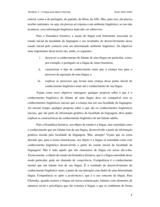 Temática 3 – A língua para Noam Chomsky                                      Evani Viotti (USP)


estável, como a do português, do japonês, da libras, da ASL. Mas, para isso, ela precisa
receber nutrientes, ou seja, ela precisa ser exposta a um ambiente lingüístico; se isso não
acontecer, essa informação lingüística inata não vai sobreviver.

       Para a Gramática Gerativa, a noção de língua está fortemente associada ao
estado inicial da faculdade da linguagem e aos resultados do desenvolvimento desse
estado inicial pelo contacto com um determinado ambiente lingüístico. Os objetivos
mais importantes dessa teoria são, então, os seguintes:

           i.   descrever o conhecimento do falante de uma língua em particular, como,
                por exemplo, o português ou a língua de sinais brasileira;

          ii.   caracterizar o tipo de conhecimento inato que a criança traz para o
                processo de aquisição de uma língua; e

         iii.   explicar os processos que levam uma criança desse ponto inicial do
                conhecimento lingüístico inato até o conhecimento de sua língua.

       Vejam como esses objetivos interagem: qualquer proposta sobre o que é o
conhecimento lingüístico do falante de uma língua deve ser compatível com os
conhecimentos lingüísticos iniciais que a criança traz em sua faculdade da linguagem.
Ao mesmo tempo, qualquer proposta sobre o que são os conhecimentos lingüísticos
iniciais, que são parte da informação genética da faculdade da linguagem, deve poder
explicar as características do conhecimento lingüístico de um falante adulto.

       Para a Gramática Gerativa, seu objeto de estudo é a língua, mas entendida como
o conhecimento que um falante tem de sua língua, desenvolvido a partir da informação
genética trazida pela faculdade da linguagem. Mas, atenção! Vejam que eu estou
dizendo que, para a teoria chomskyana, seu objeto é a língua só entendida como esse
conhecimento lingüístico desenvolvido a partir do estado inicial da faculdade da
linguagem! Não é tudo aquilo que nós chamamos de língua em nosso dia-a-dia.
Tecnicamente, o objeto de estudo da Gramática Gerativa, que é a língua entendida desse
modo particular, pode ser chamado de competência. Competência é o conhecimento
mental que um falante tem de sua língua. É o resultado do desenvolvimento do
conhecimento lingüístico inato, a partir de sua interação com dados de uma determinada
língua. Competência se opõe a performance, que é o uso concreto da língua. Para
Chomsky, quando usamos a língua em nossa comunicação, lidamos com elementos de
natureza social e psicológica que são externos à língua, e que se combinam de forma


                                                                                             4
 