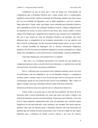 Temática 3 – A língua para Noam Chomsky                                  Evani Viotti (USP)


       Lembrem-se de que eu disse que a visão de língua (ou, tecnicamente, de
competência) que a Gramática Gerativa tem é muito restrita. Ela é o conhecimento
lingüístico desenvolvido a partir da interação da informação genética que toda criança
traz em sua faculdade da linguagem, com os dados lingüísticos a que ela é exposta.
Nada além disso. Vejam, então, que língua, como entendida pela Gramática Gerativa,
não é aprendida na escola. Em condições familiares normais, a língua é adquirida antes
de entrarmos na escola, no nosso convívio com nossos pais, nossos irmãos, e nossos
amigos. Essa língua que é adquirida dessa maneira é que constitui nossa competência.
Por isso é que, dentro da visão da Gramática Gerativa, em princípio, não existe
diferença entre a competência de um estudante universitário e de um operário com
baixo nível de escolarização. Os dois nasceram biologicamente iguais, ou seja, os dois
têm a mesma faculdade da linguagem com as mesmas informações lingüísticas
genéticas. Os dois cresceram em ambientes lingüísticos em que o português era a língua
falada. Em conseqüência, os dois desenvolvem a mesma língua, a mesma competência.

       Uma outra objeção que vocês podem fazer é a seguinte:

       - Sim, mas e se o estudante universitário tiver nascido em uma família rica,
composta por pessoas cultas, com alto nível de escolarização, e o operário tiver crescido
em uma favela, convivendo com pessoas analfabetas?

       Pois é, a diferença que esse desnível sócio-cultural-econômico causa é do nível
da performance, não da competência. Ao ver da Gramática Gerativa, a competência
continua sendo a mesma, tanto no caso da pessoa que convive com pessoas com alta
escolarização, quanto no caso da pessoa que convive com analfabetos. Mas, vamos ver
alguns exemplos, para que a Gramática Gerativa fique mais bem esclarecida.

EXEMPLOS CONCRETOS PARA ESCLARECER O QUE É A GRAMÁTICA GERATIVA

       Vamos voltar a um ponto que eu acho que ficou pendente. No início de nossa
discussão sobre a teoria chomskyana, nós vimos que, para essa teoria, a língua é um
sistema de princípios inscritos na mente humana. Vejam que, para Chomsky, o foco não
está no signo lingüístico propriamente dito, mas nos princípios que constroem signos
lingüísticos de um tipo particular, como sentenças, por exemplo. Em outras palavras,
podemos dizer que, de maneira geral, a Gramática Gerativa não está interessada em
questões que são centrais na teoria saussuriana, como o fato de o inglês ter dois signos
diferentes para a referência do animal carneiro (sheep), e da carne de carneiro


                                                                                         6
 