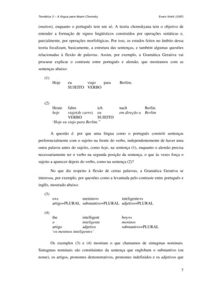 Temática 3 – A língua para Noam Chomsky                                Evani Viotti (USP)


(mutton), enquanto o português tem um só. A teoria chomskyana tem o objetivo de
entender a formação de signos lingüísticos construídos por operações sintáticas e,
parcialmente, por operações morfológicas. Por isso, os estudos feitos no âmbito dessa
teoria focalizam, basicamente, a estrutura das sentenças, e também algumas questões
relacionadas à flexão de palavras. Assim, por exemplo, a Gramática Gerativa vai
procurar explicar o contraste entre português e alemão, que mostramos com as
sentenças abaixo:

    (1)
           Hoje     eu      viajo para          Berlim.
                    SUJEITO VERBO


    (2)
           Heute    fahre            ich        nach         Berlin.
           hoje     viajo(de carro) eu          em direção a Berlim
                    VERBO            SUJEITO
           ‘Hoje eu viajo para Berlim.”

          A questão é: por que uma língua como o português constrói sentenças
preferencialmente com o sujeito na frente do verbo, independentemente de haver uma
outra palavra antes do sujeito, como hoje, na sentença (1), enquanto o alemão precisa
necessariamente ter o verbo na segunda posição da sentença, o que às vezes força o
sujeito a aparecer depois do verbo, como na sentença (2)?

          No que diz respeito à flexão de certas palavras, a Gramática Gerativa se
interessa, por exemplo, por questões como a levantada pelo contraste entre português e
inglês, mostrado abaixo:

    (3)
           o+s           menino+s           inteligente+s
           artigo+PLURAL substantivo+PLURAL adjetivo+PLURAL

    (4)
           the               intelligent         boy+s
           o                 inteligente         meninos
           artigo            adjetivo            substantivo+PLURAL
           ‘os meninos inteligentes’

          Os exemplos (3) e (4) mostram o que chamamos de sintagmas nominais.
Sintagmas nominais são constituintes da sentença que englobam o substantivo (ou
nome), os artigos, pronomes demonstrativos, pronomes indefinidos e os adjetivos que


                                                                                       7
 