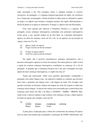 Temática 3 – A língua para Noam Chomsky                                   Evani Viotti (USP)


estão associados a ele. Nos exemplos, temos o sintagma nominal os meninos
inteligentes, do português, e o sintagma nominal equivalente do inglês, the intelligent
boys. Vejam que, em português, a flexão de plural se aplica tanto ao substantivo, quanto
ao artigo e ao adjetivo que formam o sintagma nominal. Em inglês, diferentemente, a
flexão de plural só se aplica ao substantivo. O artigo e o adjetivo não são flexionados.

          Uma outra questão que interessa à Gramática Gerativa é a seguinte. Em
português, nossas sentenças interrogativas construídas com pronomes interrogativos
(como quem, o que, quando) podem ser de dois tipos: ou o pronome interrogativo
aparece no início da sentença, como em (5) e (6), ou ele aparece em sua posição de
origem, como em (7) e (8).

    (5)      Quem o João viu ontem?
    (6)      O que você fez no fim-de-semana?

    (7)      O João viu quem ontem?
    (8)      Você fez o quê no fim-de-semana?

          Em inglês, não é possível construírem-se sentenças interrogativas sem o
pronome interrogativo aparecer no início da sentença. Em outras palavras, inglês só tem
a opção de construir sentenças interrogativas semelhantes às sentenças (5) e (6) do
português. A pergunta que a Gramática Gerativa faz é: por que o português tem duas
opções de fazer sentenças interrogativas, e o inglês tem uma só?

          Vejam que interessante. Todas essas questões apresentadas, comparando o
português com outras línguas orais, são aplicáveis também ao contraste que devemos
fazer entre a gramática das línguas orais e das línguas de sinais. Por exemplo, uma
questão recorrente na literatura sintática das línguas de sinais diz respeito à ordem das
sentenças dessas línguas. A maioria dos autores tem concordado que a ordem básica das
sentenças, pelo menos da ASL e da libras, é SUJEITO - VERBO - OBJETO. Mas,
sendo assim, é preciso explicar o que acontece com sentenças em que o objeto aparece
na frente do sujeito, por exemplo, como em (9):

    (9)      ______
             LIVRO        PEDRO           COMPRAR         ONTEM.
             Objeto       Sujeito         Verbo

          A pista para a explicação para a ordem dos constituintes da sentença (9) parece
estar na marca não-manual que acompanha a sinalização de LIVRO. Infelizmente, não


                                                                                           8
 