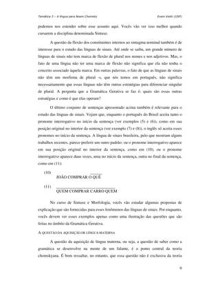 Temática 3 – A língua para Noam Chomsky                                   Evani Viotti (USP)


podemos nos estender sobre esse assunto aqui. Vocês vão ver isso melhor quando
cursarem a disciplina denominada Sintaxe.

       A questão da flexão dos constituintes internos ao sintagma nominal também é de
interesse para o estudo das línguas de sinais. Até onde se saiba, um grande número de
línguas de sinais não tem marca de flexão de plural nos nomes e nos adjetivos. Mas, o
fato de uma língua não ter uma marca de flexão não significa que ela não tenha o
conceito associado àquela marca. Em outras palavras, o fato de que as línguas de sinais
não têm um morfema de plural -s, que nós temos em português, não significa
necessariamente que essas línguas não têm outras estratégias para diferenciar singular
de plural. A pergunta que a Gramática Gerativa se faz é: quais são essas outras
estratégias e como é que elas operam?

       O último conjunto de sentenças apresentado acima também é relevante para o
estudo das línguas de sinais. Vejam que, enquanto o português do Brasil aceita tanto o
pronome interrogativo no início da sentença (ver exemplos (5) e (6)), como em sua
posição original no interior da sentença (ver exemplo (7) e (8)), o inglês só aceita esses
pronomes no início da sentença. A língua de sinais brasileira, pelo que mostram alguns
trabalhos recentes, parece preferir um outro padrão: ou o pronome interrogativo aparece
em sua posição original no interior da sentença, como em (10), ou o pronome
interrogativo aparece duas vezes, uma no início da sentença, outra no final da sentença,
como em (11):

    (10)                  ______
            JOÃO COMPRAR O QUÊ

    (11)    _____________________________
            QUEM COMPRAR CARRO QUEM

       No curso de Sintaxe e Morfologia, vocês vão estudar algumas propostas de
explicação que são fornecidas para esses fenômenos das línguas de sinais. Por enquanto,
vocês devem ver esses exemplos apenas como uma ilustração das questões que são
feitas no âmbito da Gramática Gerativa.

A QUESTÃO DA AQUISIÇÃO DE LÍNGUA MATERNA

       A questão da aquisição de língua materna, ou seja, a questão de saber como a
gramática se desenvolve na mente de um falante, é o ponto central da teoria
chomskyana. É bom ressaltar, no entanto, que essa questão não é exclusiva da teoria


                                                                                          9
 