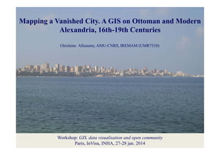 Mapping a Vanished City. A GIS on Ottoman and Modern
pp g a Vanished City: a GIS on Ottoman and Modern
y
Mapping
Alexandria, 16th-19th Centuries
Alexandria
Ghislaine Alleaume, AMU-CNRS, IREMAM (UMR7310)

Workshop: GIS, data visualisation and open community
Paris, InVisu, INHA, 27-28 jan. 2014

 