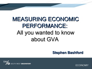 MEASURING ECONOMICMEASURING ECONOMIC
PERFORMANCE:PERFORMANCE:
All you wanted to knowAll you wanted to know
about GVAabout GVA
Stephen BashfordStephen Bashford
 
