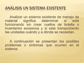 ANÁLISIS UN SISTEMA EXISTENTE
Analizar un sistema existente de manejo de
material significa determinar si está
funcionando sin crear cuellos de botella o
inventarios excesivos y si esta transportando
las unidades cuándo y a dónde se necesitan.
A continuación se presentan los posibles
problemas o síntomas que ocurren en el
sistema:
10
 