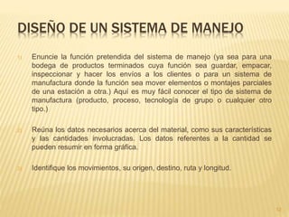 DISEÑO DE UN SISTEMA DE MANEJO
1) Enuncie la función pretendida del sistema de manejo (ya sea para una
bodega de productos terminados cuya función sea guardar, empacar,
inspeccionar y hacer los envíos a los clientes o para un sistema de
manufactura donde la función sea mover elementos o montajes parciales
de una estación a otra.) Aquí es muy fácil conocer el tipo de sistema de
manufactura (producto, proceso, tecnología de grupo o cualquier otro
tipo.)
2) Reúna los datos necesarios acerca del material, como sus características
y las cantidades involucradas. Los datos referentes a la cantidad se
pueden resumir en forma gráfica.
3) Identifique los movimientos, su origen, destino, ruta y longitud.
12
 