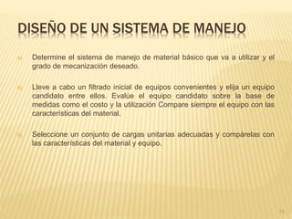 DISEÑO DE UN SISTEMA DE MANEJO
4) Determine el sistema de manejo de material básico que va a utilizar y el
grado de mecanización deseado.
5) Lleve a cabo un filtrado inicial de equipos convenientes y elija un equipo
candidato entre ellos. Evalúe el equipo candidato sobre la base de
medidas como el costo y la utilización Compare siempre el equipo con las
características del material.
6) Seleccione un conjunto de cargas unitarias adecuadas y compárelas con
las características del material y equipo.
13
 