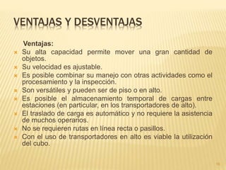 VENTAJAS Y DESVENTAJAS
Ventajas:
 Su alta capacidad permite mover una gran cantidad de
objetos.
 Su velocidad es ajustable.
 Es posible combinar su manejo con otras actividades como el
procesamiento y la inspección.
 Son versátiles y pueden ser de piso o en alto.
 Es posible el almacenamiento temporal de cargas entre
estaciones (en particular, en los transportadores de alto).
 El traslado de carga es automático y no requiere la asistencia
de muchos operarios.
 No se requieren rutas en línea recta o pasillos.
 Con el uso de transportadores en alto es viable la utilización
del cubo.
16
 