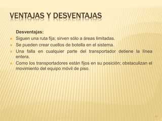 VENTAJAS Y DESVENTAJAS
Desventajas:
 Siguen una ruta fija; sirven sólo a áreas limitadas.
 Se pueden crear cuellos de botella en el sistema.
 Una falla en cualquier parte del transportador detiene la línea
entera.
 Como los transportadores están fijos en su posición; obstaculizan el
movimiento del equipo móvil de piso.
17
 