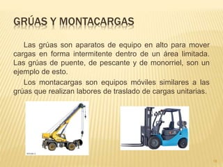 GRÚAS Y MONTACARGAS
Las grúas son aparatos de equipo en alto para mover
cargas en forma intermitente dentro de un área limitada.
Las grúas de puente, de pescante y de monorriel, son un
ejemplo de esto.
Los montacargas son equipos móviles similares a las
grúas que realizan labores de traslado de cargas unitarias.
18
 